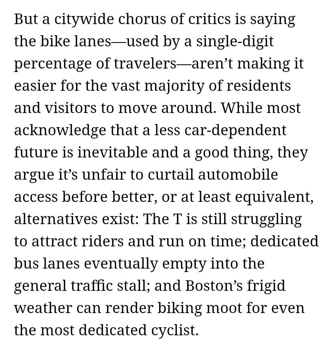 But a citywide chrous of critics is saying the bike lanes - used by a single-digit percentage of travelers - aren't making it easire for the vast majority of redidents and visitors to move around. While most acknowledge that a less car-dependent future is inevitable and a good thing, they argue it's unfair to curtail automobile access ebefore better, or at least equivalent, alternatives exist; The T is still truggling to attract riders and run on timel dedicated bus lanes eventually enmpty into the genreal traffic stall; and Boston's frigid weather can render biking moot for even the most dedicated cyclist.