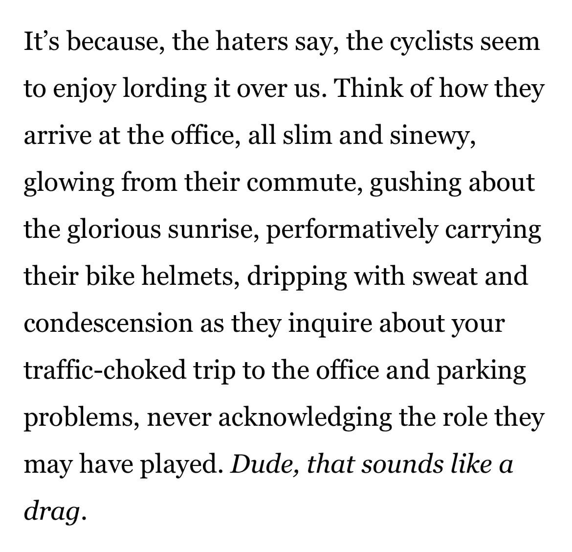 It's because, the haters say, the cyclists seem to enjoy lording it over us. Think of how they arrive at the office, all slim and siney, glowing from their commute, gushing about the glorious sunrise, performatively carrying their bike helments, dripping with sweat and condescension as they inquire about your traffic-choked trip to the office and parking problems, never acknowledging the role they may have played. Dude, that sounds like a drag.